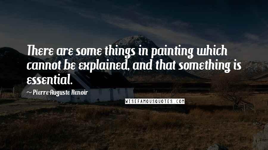 Pierre-Auguste Renoir Quotes: There are some things in painting which cannot be explained, and that something is essential.