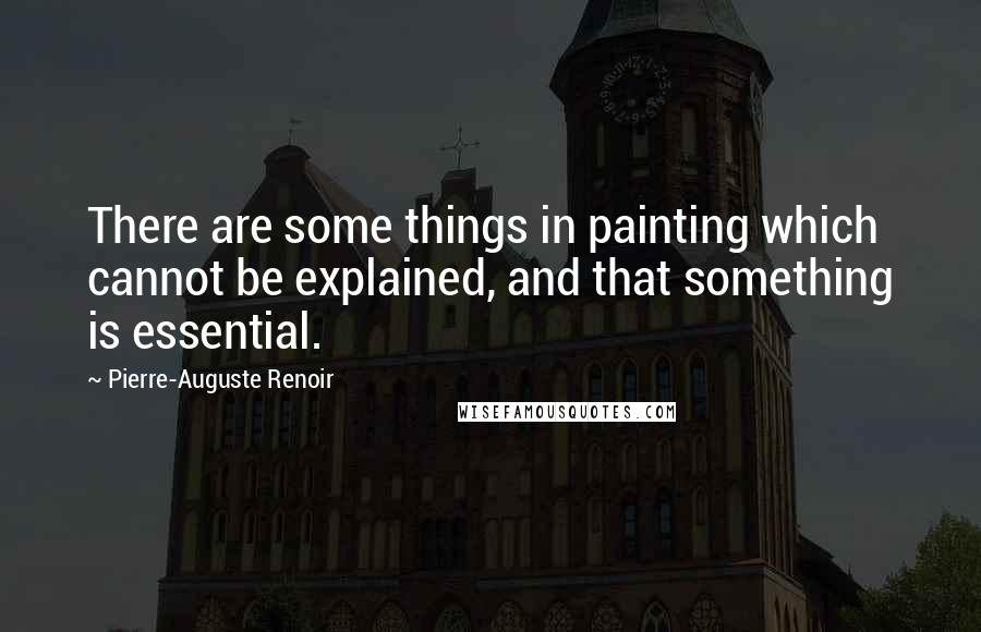 Pierre-Auguste Renoir Quotes: There are some things in painting which cannot be explained, and that something is essential.