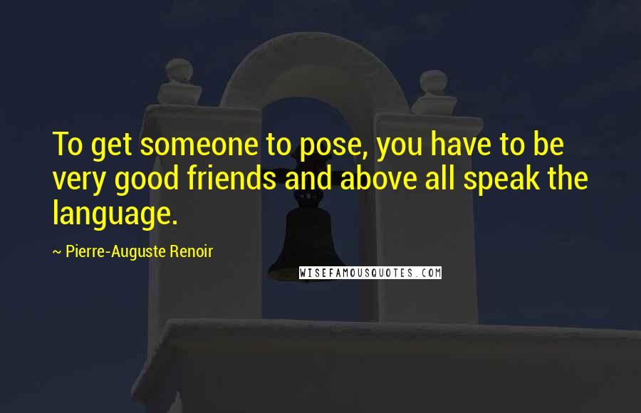 Pierre-Auguste Renoir Quotes: To get someone to pose, you have to be very good friends and above all speak the language.