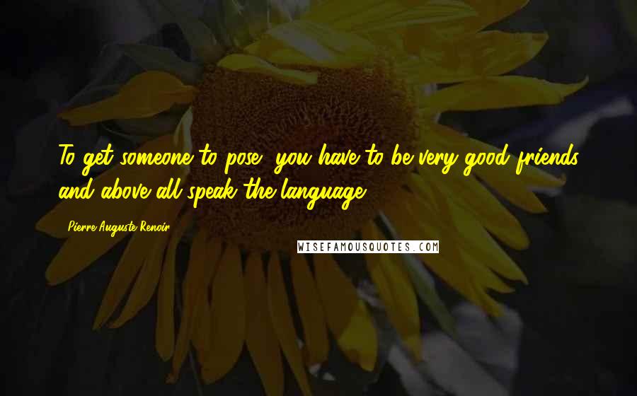 Pierre-Auguste Renoir Quotes: To get someone to pose, you have to be very good friends and above all speak the language.