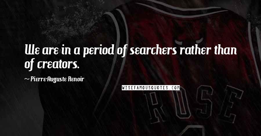 Pierre-Auguste Renoir Quotes: We are in a period of searchers rather than of creators.