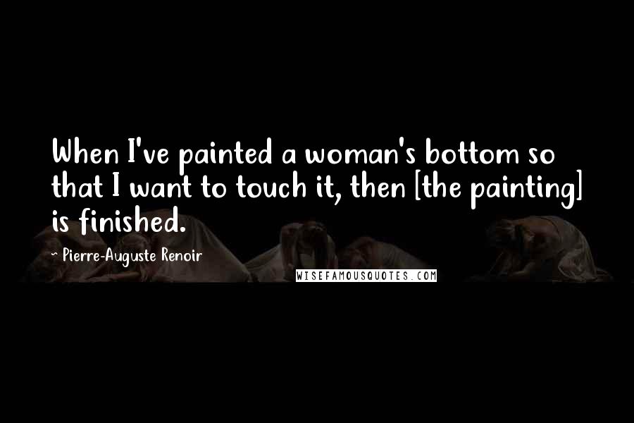 Pierre-Auguste Renoir Quotes: When I've painted a woman's bottom so that I want to touch it, then [the painting] is finished.