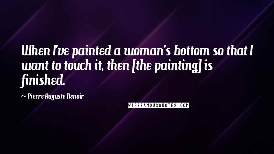 Pierre-Auguste Renoir Quotes: When I've painted a woman's bottom so that I want to touch it, then [the painting] is finished.