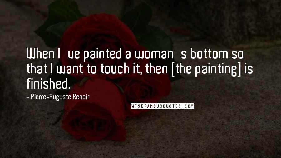 Pierre-Auguste Renoir Quotes: When I've painted a woman's bottom so that I want to touch it, then [the painting] is finished.