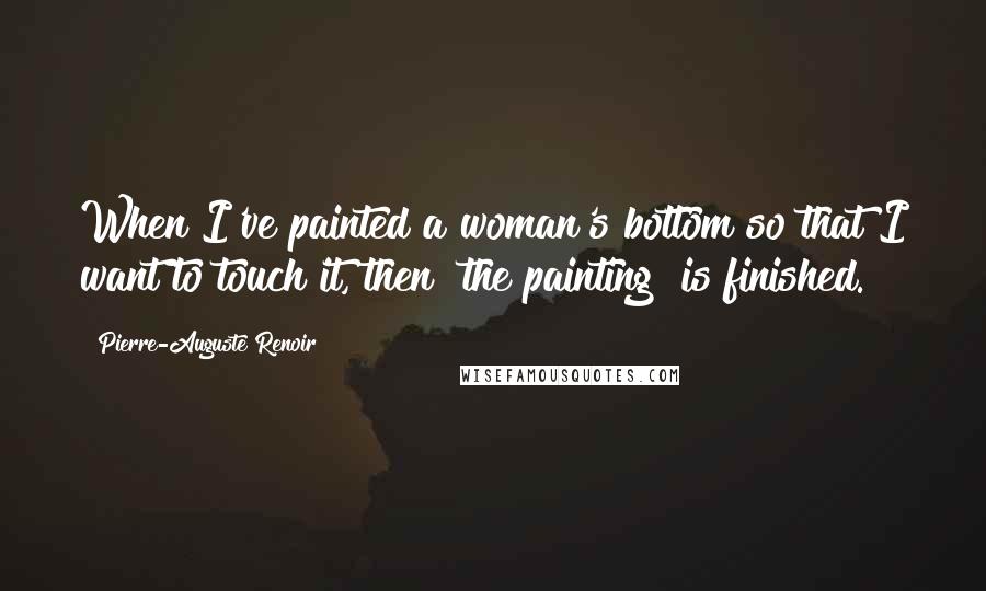 Pierre-Auguste Renoir Quotes: When I've painted a woman's bottom so that I want to touch it, then [the painting] is finished.