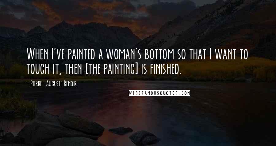 Pierre-Auguste Renoir Quotes: When I've painted a woman's bottom so that I want to touch it, then [the painting] is finished.