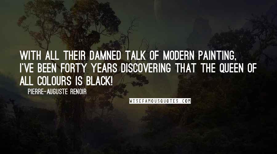 Pierre-Auguste Renoir Quotes: With all their damned talk of modern painting, I've been forty years discovering that the queen of all colours is black!