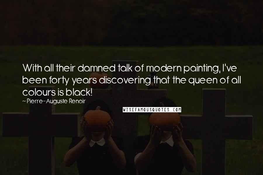 Pierre-Auguste Renoir Quotes: With all their damned talk of modern painting, I've been forty years discovering that the queen of all colours is black!