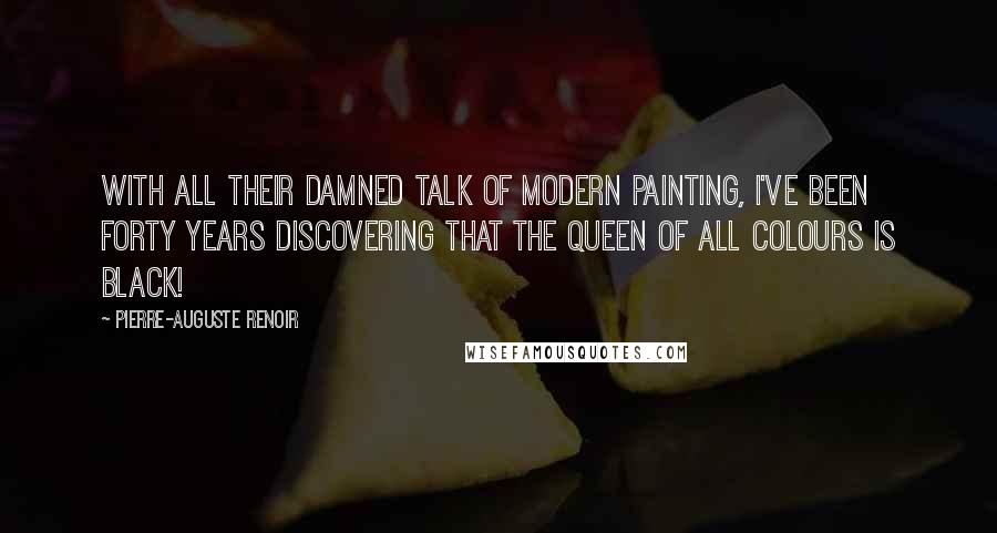 Pierre-Auguste Renoir Quotes: With all their damned talk of modern painting, I've been forty years discovering that the queen of all colours is black!