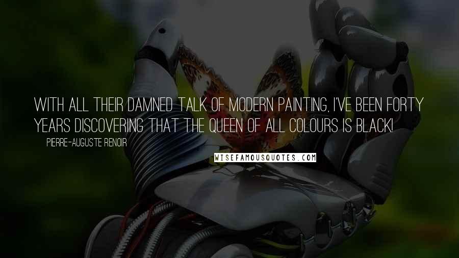 Pierre-Auguste Renoir Quotes: With all their damned talk of modern painting, I've been forty years discovering that the queen of all colours is black!