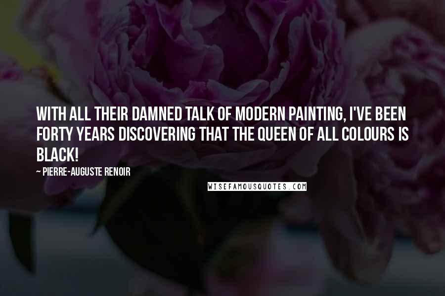 Pierre-Auguste Renoir Quotes: With all their damned talk of modern painting, I've been forty years discovering that the queen of all colours is black!