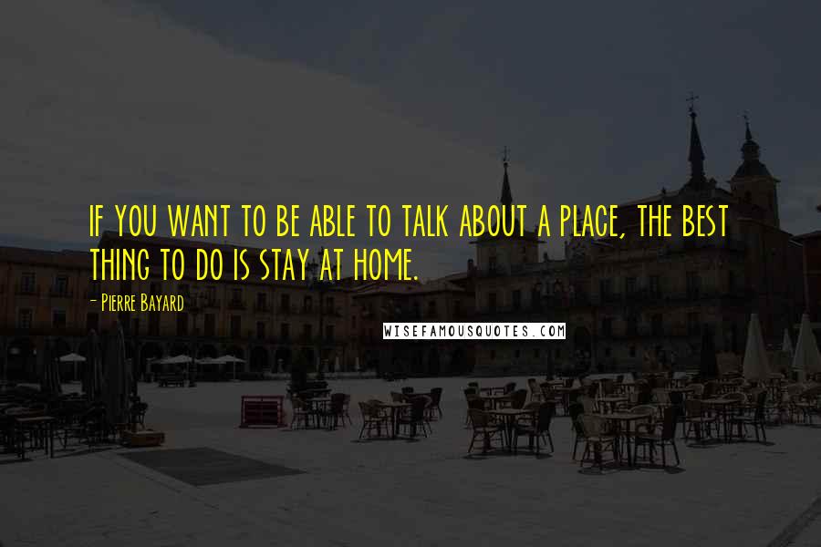 Pierre Bayard Quotes: if you want to be able to talk about a place, the best thing to do is stay at home.