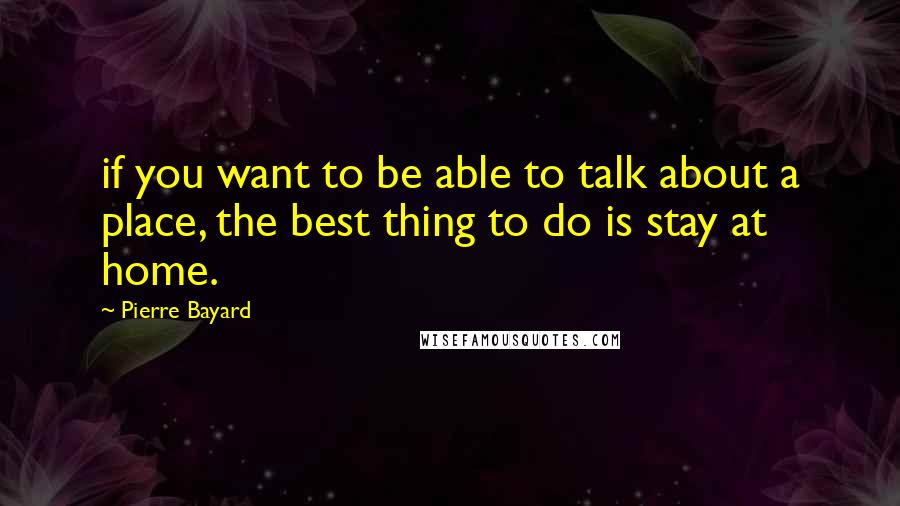 Pierre Bayard Quotes: if you want to be able to talk about a place, the best thing to do is stay at home.
