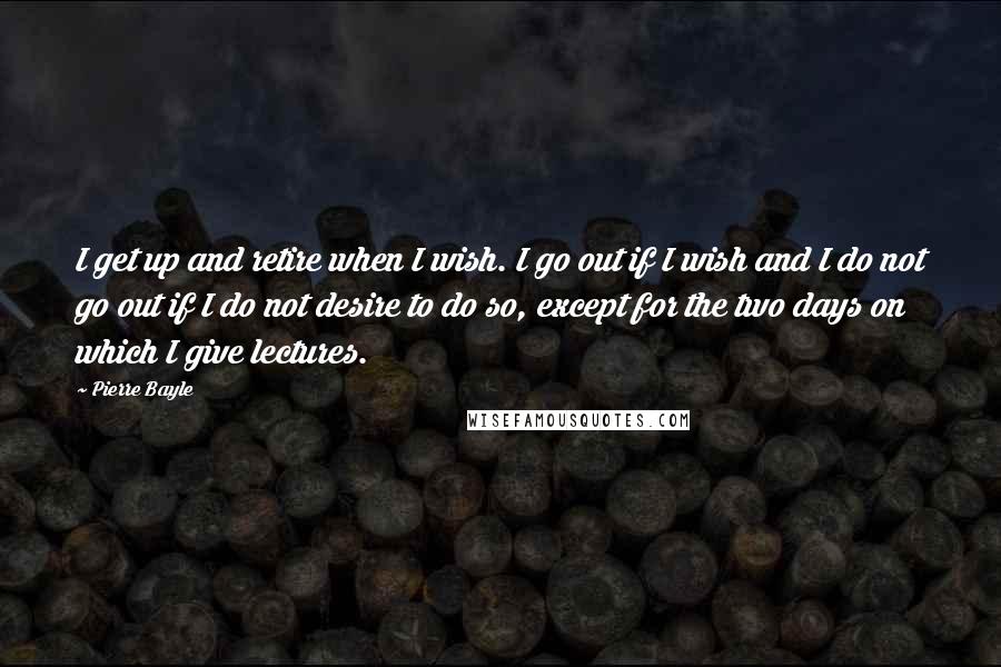 Pierre Bayle Quotes: I get up and retire when I wish. I go out if I wish and I do not go out if I do not desire to do so, except for the two days on which I give lectures.