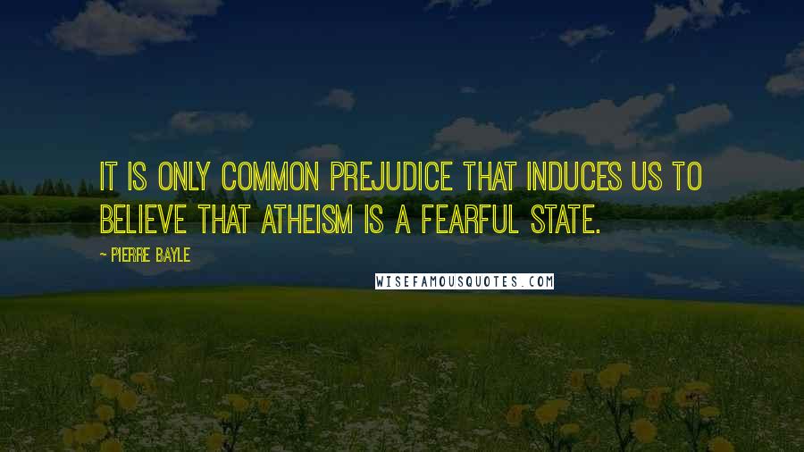 Pierre Bayle Quotes: It is only common prejudice that induces us to believe that atheism is a fearful state.