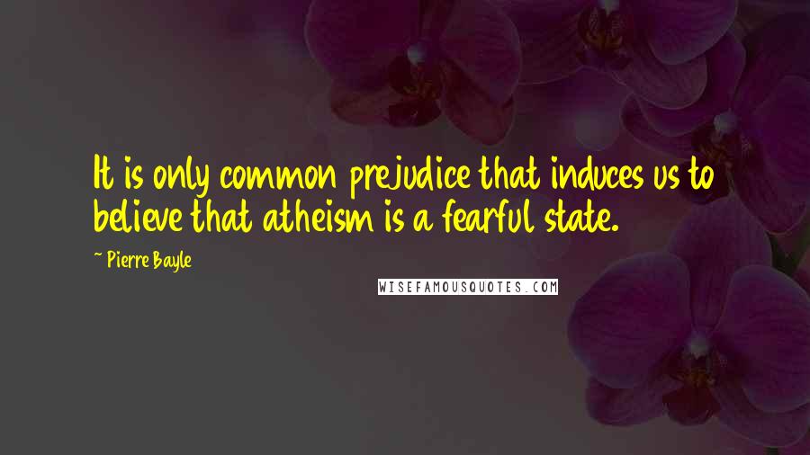 Pierre Bayle Quotes: It is only common prejudice that induces us to believe that atheism is a fearful state.