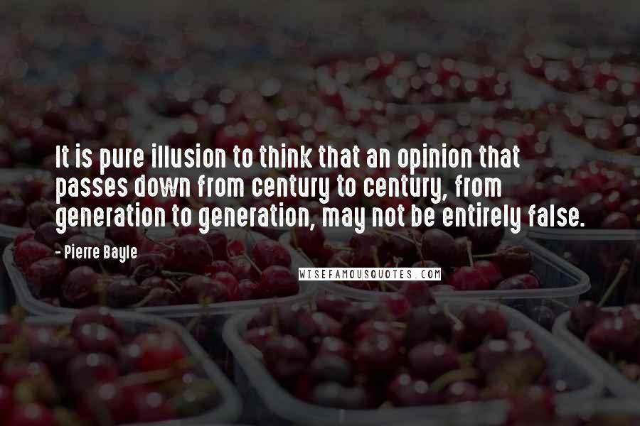 Pierre Bayle Quotes: It is pure illusion to think that an opinion that passes down from century to century, from generation to generation, may not be entirely false.