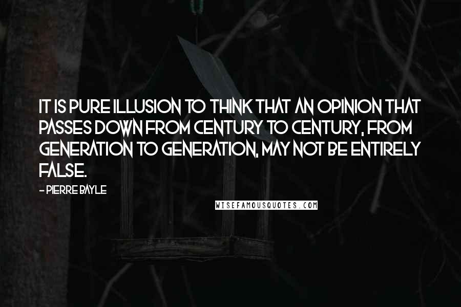 Pierre Bayle Quotes: It is pure illusion to think that an opinion that passes down from century to century, from generation to generation, may not be entirely false.