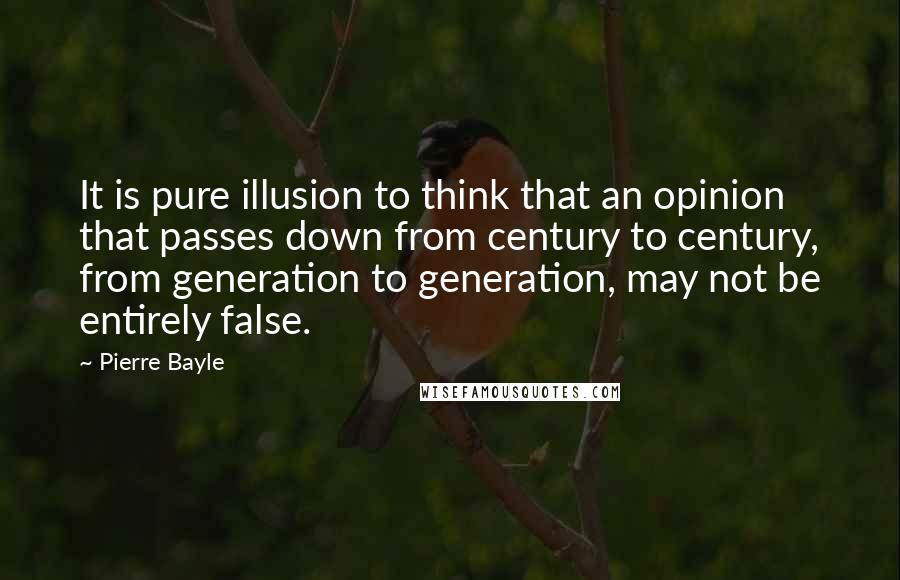 Pierre Bayle Quotes: It is pure illusion to think that an opinion that passes down from century to century, from generation to generation, may not be entirely false.