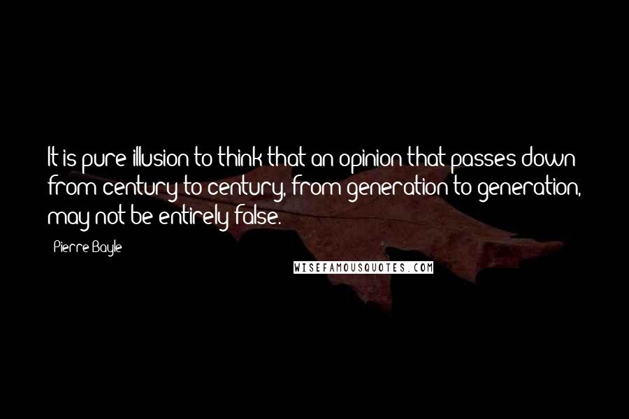 Pierre Bayle Quotes: It is pure illusion to think that an opinion that passes down from century to century, from generation to generation, may not be entirely false.