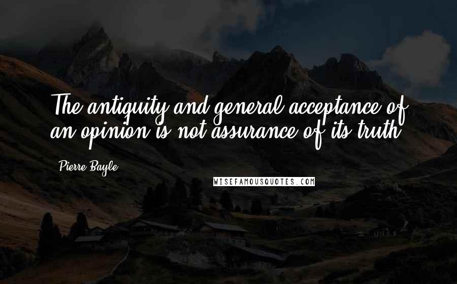 Pierre Bayle Quotes: The antiquity and general acceptance of an opinion is not assurance of its truth.