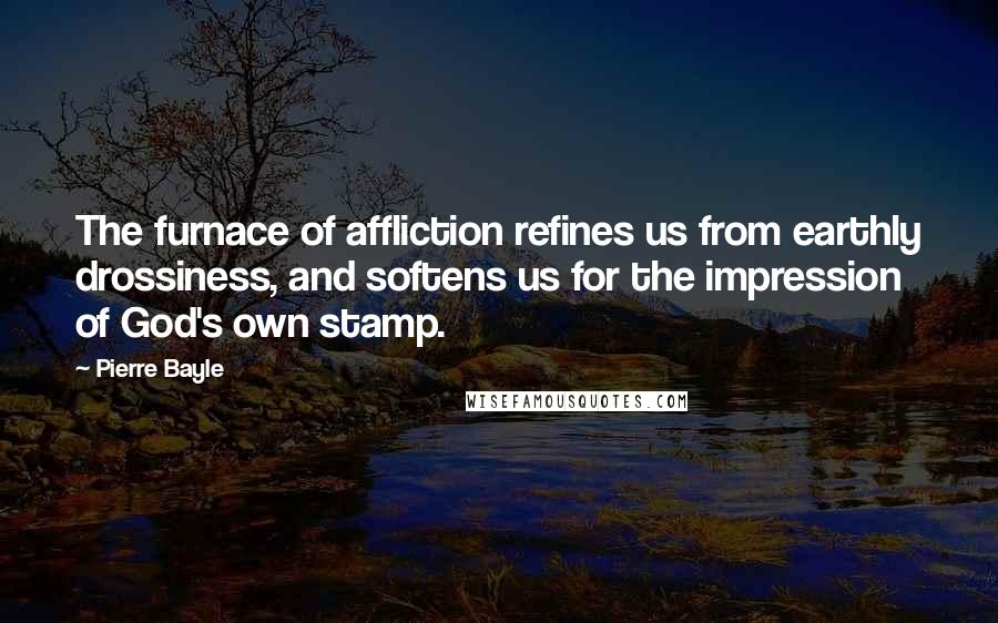 Pierre Bayle Quotes: The furnace of affliction refines us from earthly drossiness, and softens us for the impression of God's own stamp.