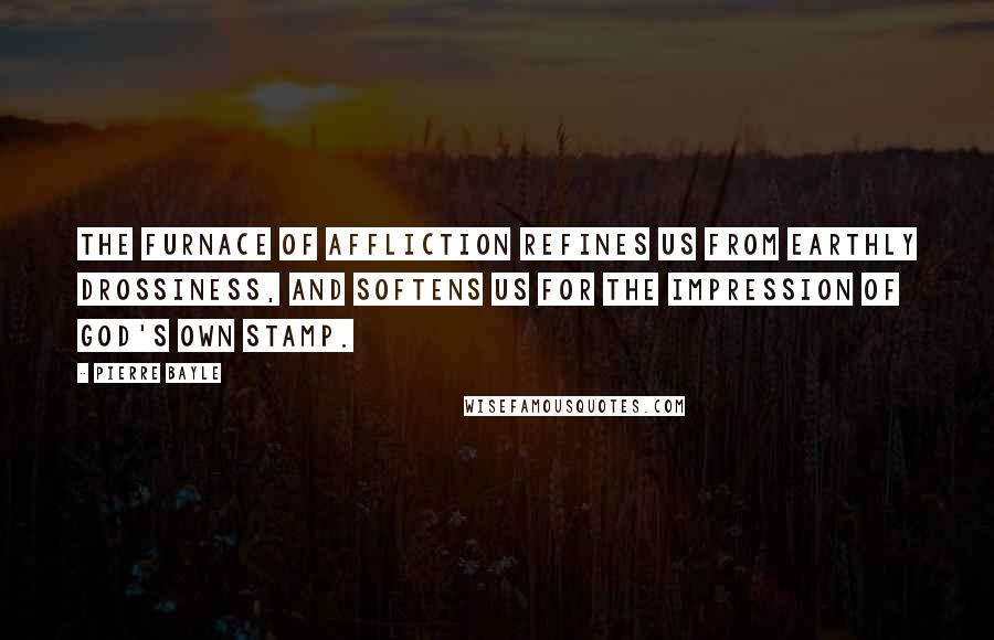 Pierre Bayle Quotes: The furnace of affliction refines us from earthly drossiness, and softens us for the impression of God's own stamp.