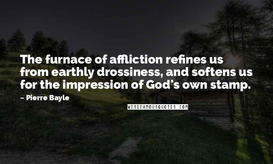 Pierre Bayle Quotes: The furnace of affliction refines us from earthly drossiness, and softens us for the impression of God's own stamp.