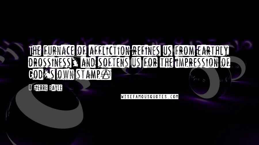 Pierre Bayle Quotes: The furnace of affliction refines us from earthly drossiness, and softens us for the impression of God's own stamp.