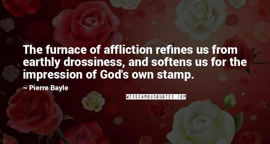 Pierre Bayle Quotes: The furnace of affliction refines us from earthly drossiness, and softens us for the impression of God's own stamp.