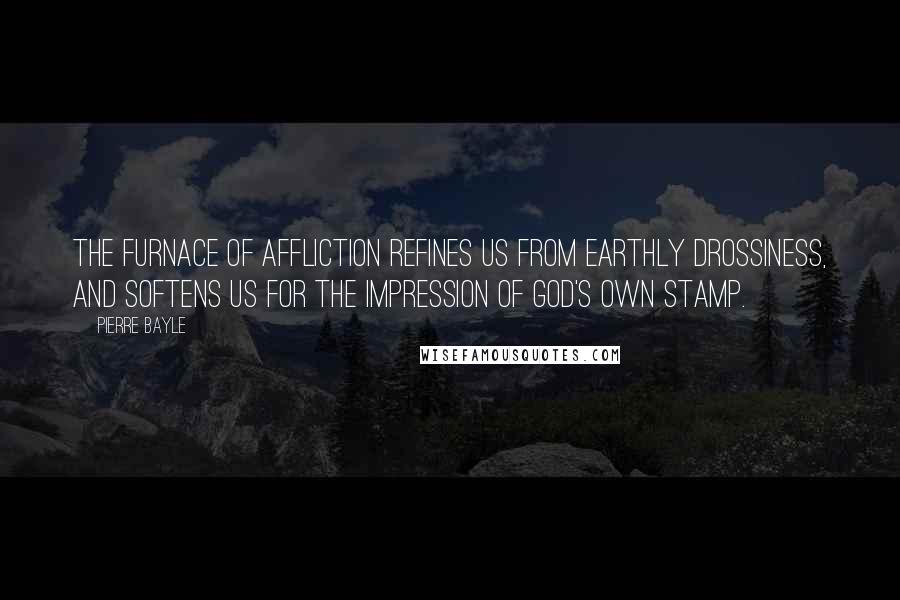 Pierre Bayle Quotes: The furnace of affliction refines us from earthly drossiness, and softens us for the impression of God's own stamp.