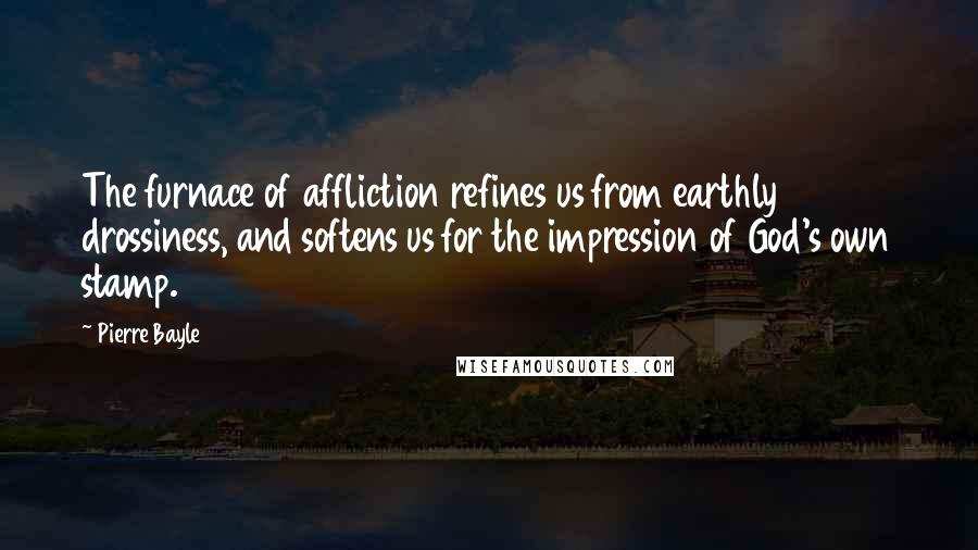 Pierre Bayle Quotes: The furnace of affliction refines us from earthly drossiness, and softens us for the impression of God's own stamp.