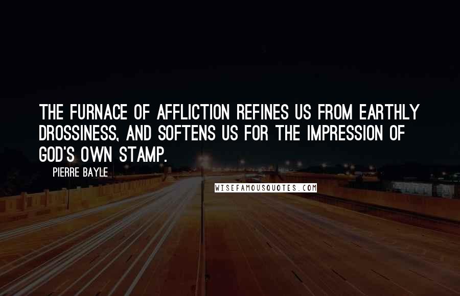 Pierre Bayle Quotes: The furnace of affliction refines us from earthly drossiness, and softens us for the impression of God's own stamp.