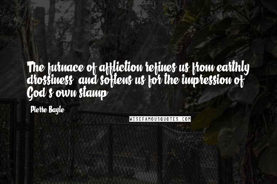 Pierre Bayle Quotes: The furnace of affliction refines us from earthly drossiness, and softens us for the impression of God's own stamp.