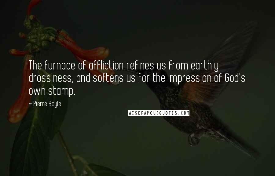 Pierre Bayle Quotes: The furnace of affliction refines us from earthly drossiness, and softens us for the impression of God's own stamp.