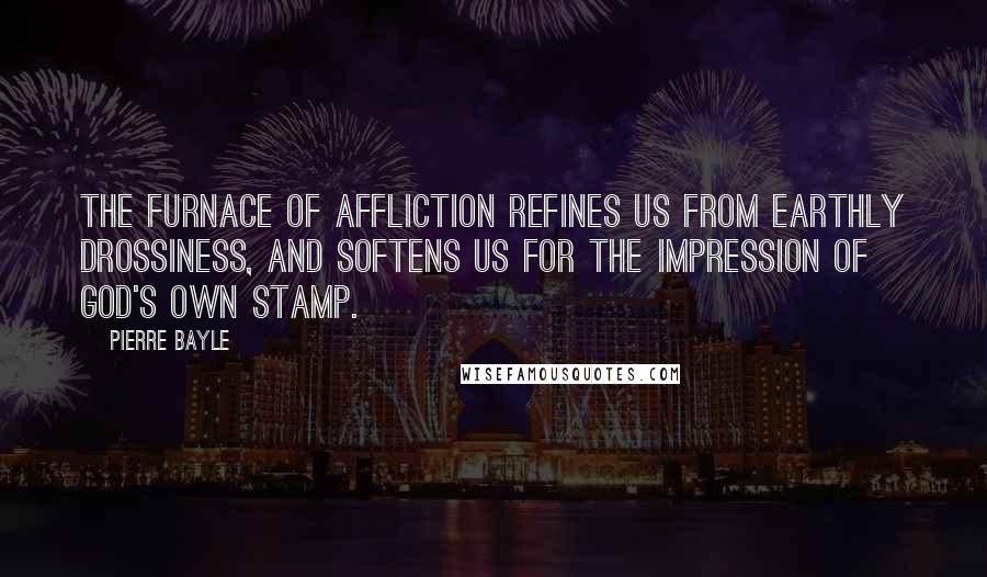 Pierre Bayle Quotes: The furnace of affliction refines us from earthly drossiness, and softens us for the impression of God's own stamp.