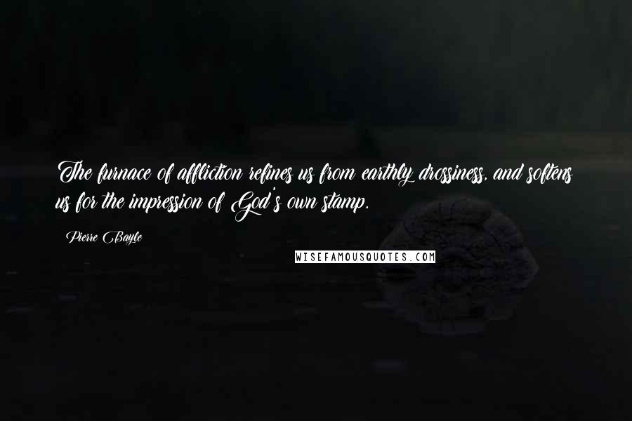 Pierre Bayle Quotes: The furnace of affliction refines us from earthly drossiness, and softens us for the impression of God's own stamp.