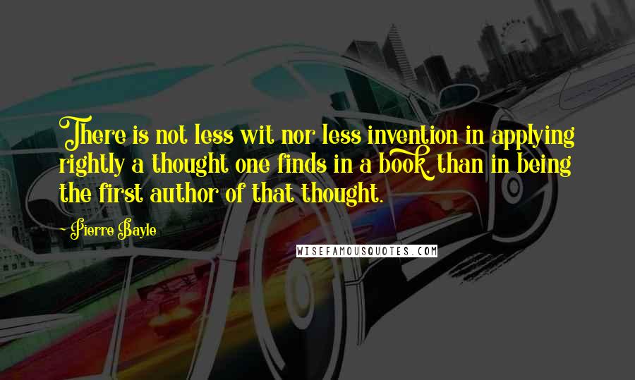 Pierre Bayle Quotes: There is not less wit nor less invention in applying rightly a thought one finds in a book, than in being the first author of that thought.