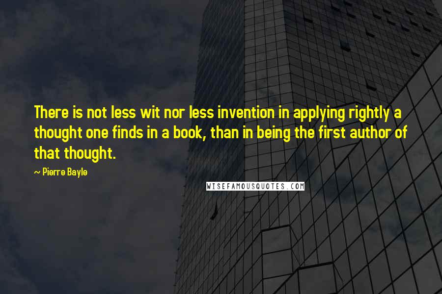 Pierre Bayle Quotes: There is not less wit nor less invention in applying rightly a thought one finds in a book, than in being the first author of that thought.