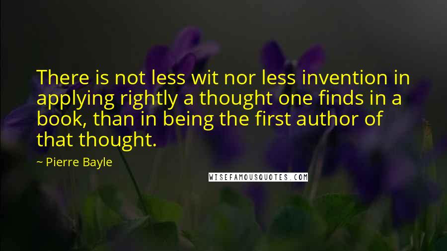 Pierre Bayle Quotes: There is not less wit nor less invention in applying rightly a thought one finds in a book, than in being the first author of that thought.