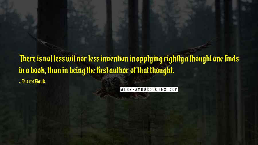 Pierre Bayle Quotes: There is not less wit nor less invention in applying rightly a thought one finds in a book, than in being the first author of that thought.