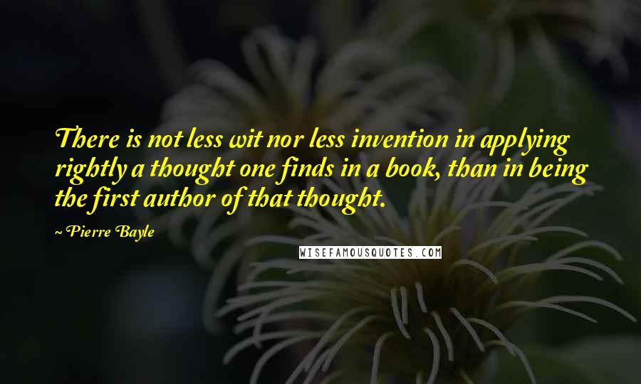 Pierre Bayle Quotes: There is not less wit nor less invention in applying rightly a thought one finds in a book, than in being the first author of that thought.