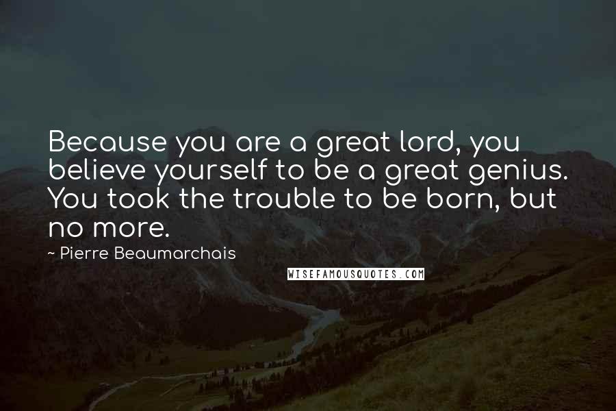 Pierre Beaumarchais Quotes: Because you are a great lord, you believe yourself to be a great genius. You took the trouble to be born, but no more.
