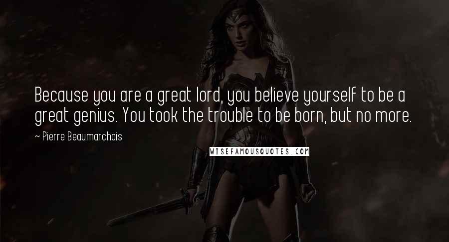 Pierre Beaumarchais Quotes: Because you are a great lord, you believe yourself to be a great genius. You took the trouble to be born, but no more.