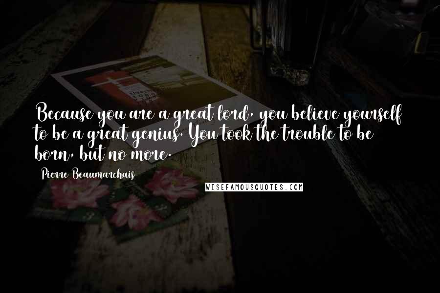 Pierre Beaumarchais Quotes: Because you are a great lord, you believe yourself to be a great genius. You took the trouble to be born, but no more.