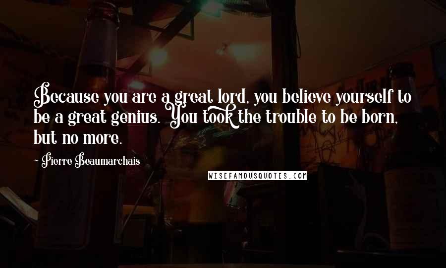 Pierre Beaumarchais Quotes: Because you are a great lord, you believe yourself to be a great genius. You took the trouble to be born, but no more.
