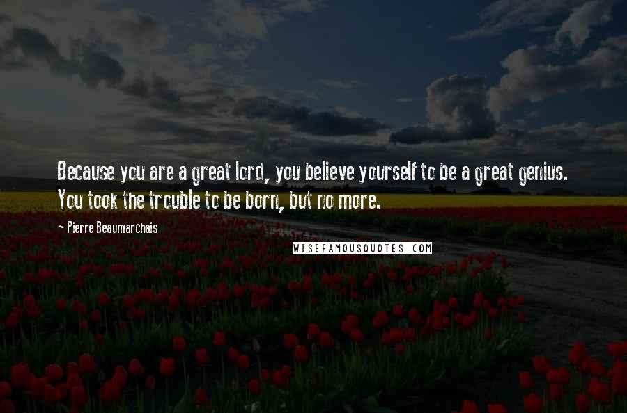 Pierre Beaumarchais Quotes: Because you are a great lord, you believe yourself to be a great genius. You took the trouble to be born, but no more.