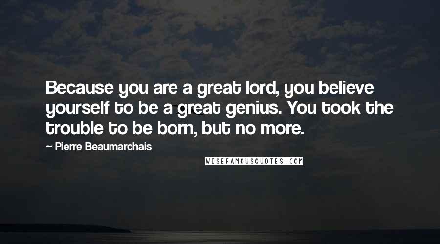 Pierre Beaumarchais Quotes: Because you are a great lord, you believe yourself to be a great genius. You took the trouble to be born, but no more.