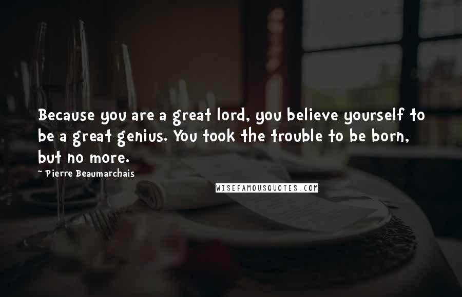 Pierre Beaumarchais Quotes: Because you are a great lord, you believe yourself to be a great genius. You took the trouble to be born, but no more.