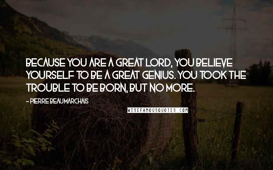 Pierre Beaumarchais Quotes: Because you are a great lord, you believe yourself to be a great genius. You took the trouble to be born, but no more.